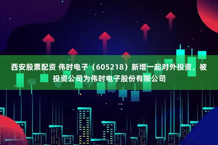 西安股票配资 伟时电子（605218）新增一起对外投资，被投资公司为伟时电子股份有限公司