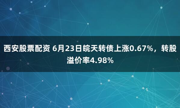 西安股票配资 6月23日皖天转债上涨0.67%，转股溢价率4.98%