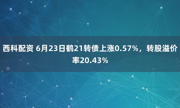 西科配资 6月23日鹤21转债上涨0.57%，转股溢价率20.43%