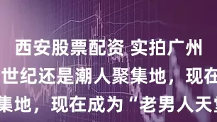 西安股票配资 实拍广州陶街：上个世纪还是潮人聚集地，现在成为“老男人天堂”